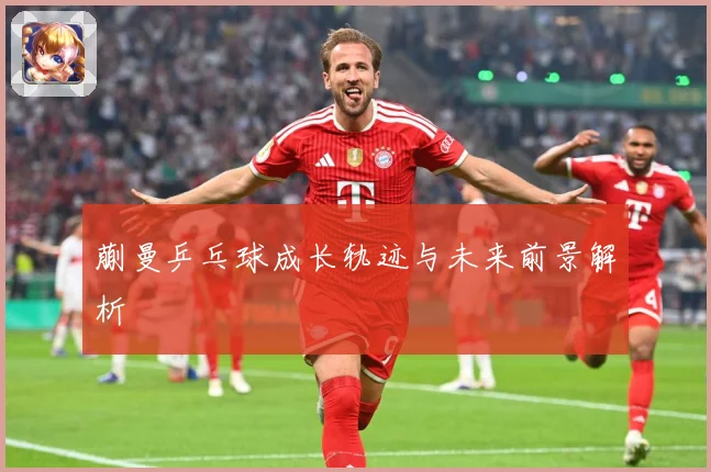 蒯曼乒乓球成长轨迹与未来前景解析