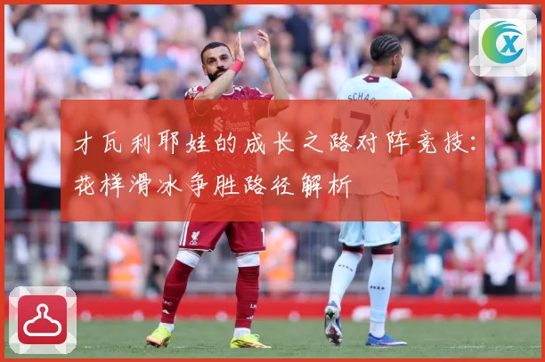 才瓦利耶娃的成长之路对阵竞技：花样滑冰争胜路径解析