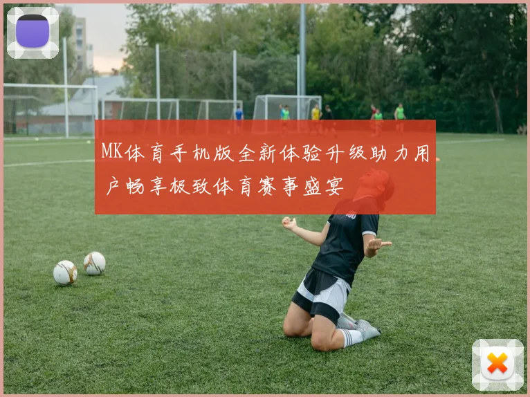 MK体育手机版全新体验升级助力用户畅享极致体育赛事盛宴