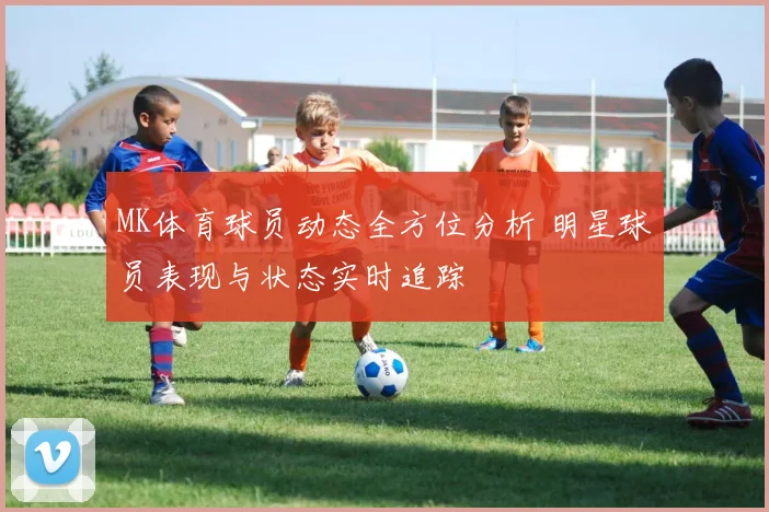 MK体育球员动态全方位分析 明星球员表现与状态实时追踪