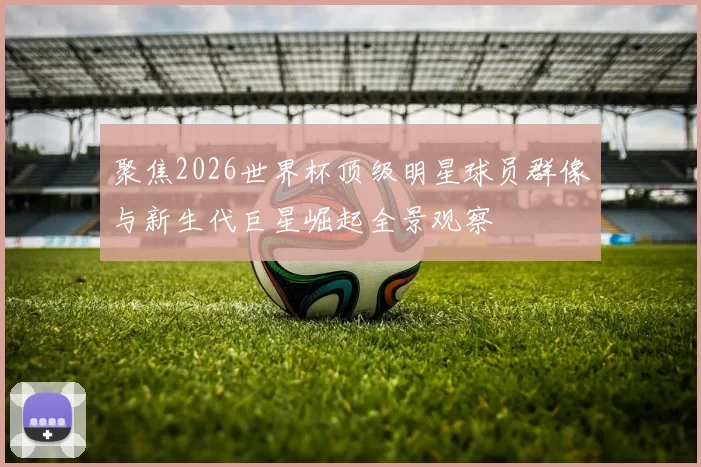 聚焦2026世界杯顶级明星球员群像与新生代巨星崛起全景观察