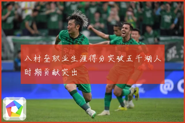 八村垒职业生涯得分突破五千湖人时期贡献突出
