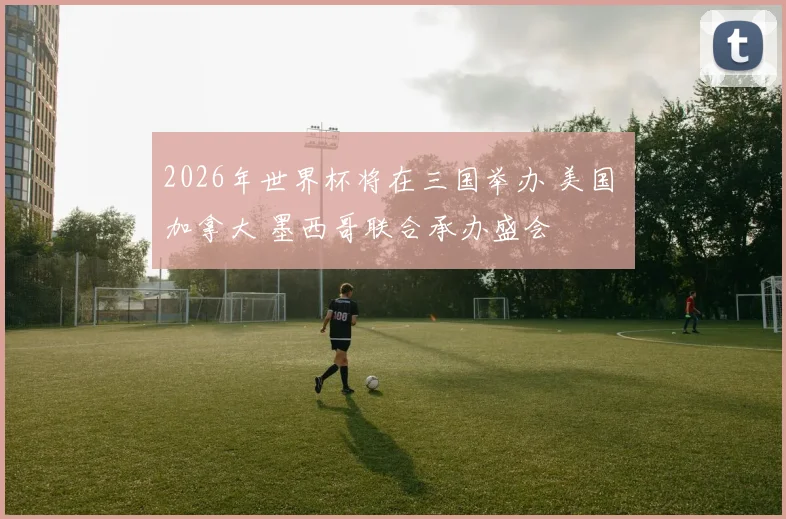 2026年世界杯将在三国举办 美国 加拿大 墨西哥联合承办盛会