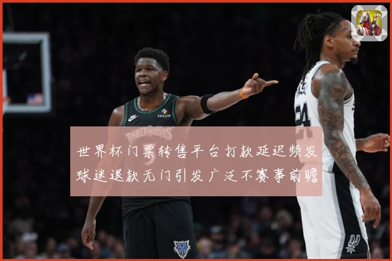 世界杯门票转售平台打款延迟频发球迷退款无门引发广泛不赛事前瞻