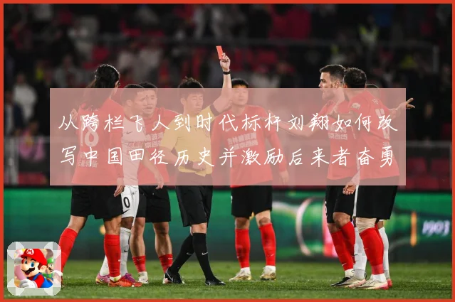从跨栏飞人到时代标杆刘翔如何改写中国田径历史并激励后来者奋勇前行解析