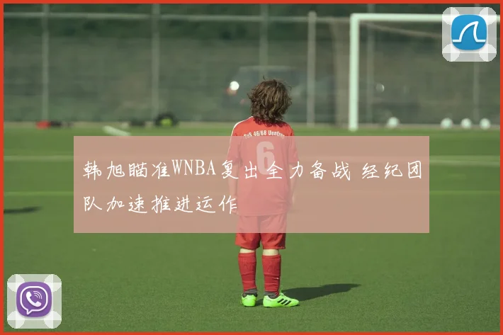 韩旭瞄准WNBA复出全力备战 经纪团队加速推进运作