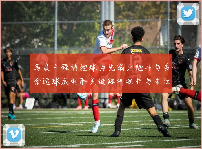 乌度卡强调控球为先减少缠斗与多余运球成制胜关键路径执行与专注