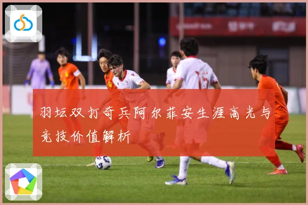 羽坛双打奇兵阿尔菲安生涯高光与竞技价值解析