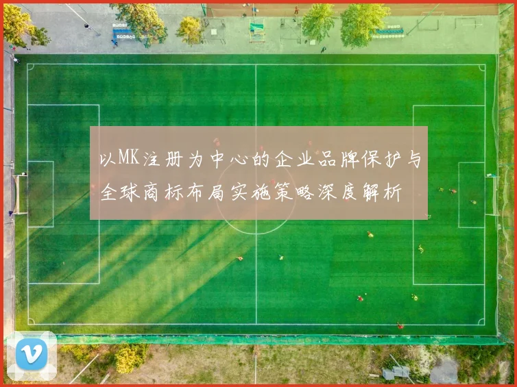 以MK注册为中心的企业品牌保护与全球商标布局实施策略深度解析