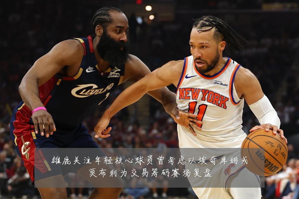 雄鹿关注年轻核心球员曾考虑以埃奇库姆或莫布利为交易筹码赛场复盘
